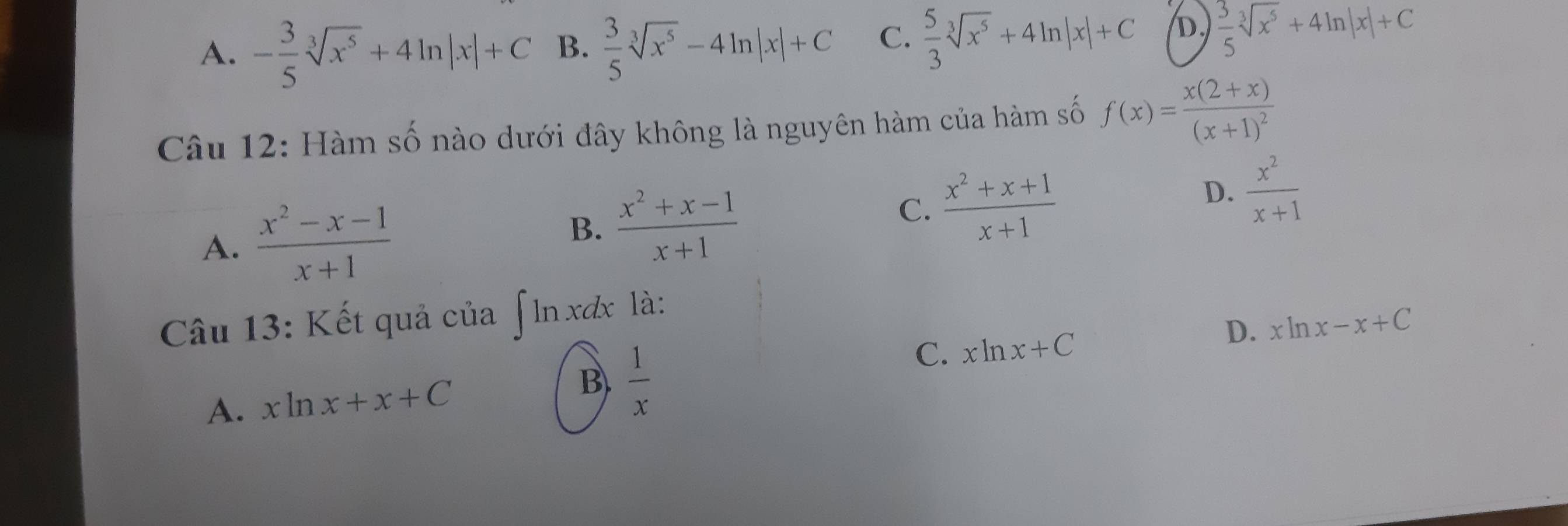 A. - 3/5 sqrt[3](x^5)+4ln |x|+C B.  3/5 sqrt[3](x^5)-4ln |x|+C C.  5/3 sqrt[3](x^5)+4ln |x|+C D.  3/5 sqrt[3](x^5)+4ln |x|+C
Câu 12: Hàm số nào dưới đây không là nguyên hàm của hàm số f(x)=frac x(2+x)(x+1)^2
A.  (x^2-x-1)/x+1 
B.  (x^2+x-1)/x+1 
C.  (x^2+x+1)/x+1 
D.  x^2/x+1 
Câu 13: Kết quả của ∫ ln xơx là:
D. xln x-x+C
A. xln x+x+C B.  1/x 
C. xln x+C