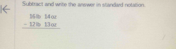Subtract and write the answer in standard notation.
beginarrayr 16lb14oz -12lb13oz hline endarray