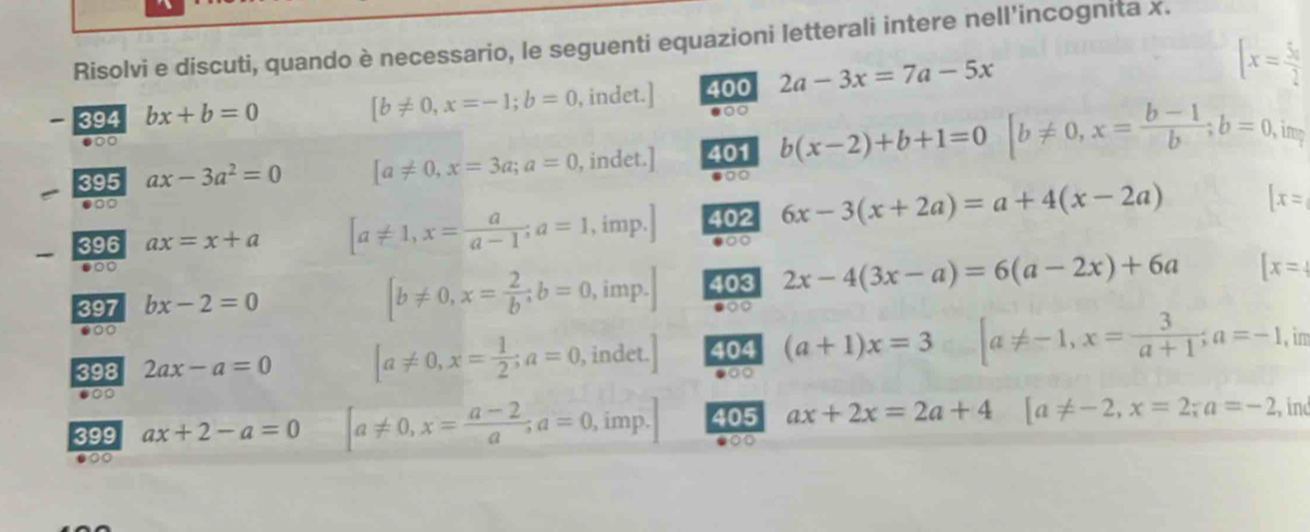 Risolvi e discuti, quando è necessario, le seguenti equazioni letterali intere nell'incognita x. 
394 bx+b=0 [b!= 0,x=-1;b=0 , indet.] 400 2a-3x=7a-5x [x= 5π /2 
00 
395 ax-3a^2=0 [a!= 0, x=3a; a=0 , indet.] 401 b(x-2)+b+1=0 [b!= 0, x= (b-1)/b ; b=0 imp 
.○○ 
396 ax=x+a [a!= 1, x= a/a-1 ; a=1 , imp. 402 6x-3(x+2a)=a+4(x-2a) [x=
●○○ 
.○ 
397 bx-2=0
[b!= 0, x= 2/b ; b=0 , imp. 403 2x-4(3x-a)=6(a-2x)+6a [x=
●○○ 
398 2ax-a=0 [a!= 0, x= 1/2 ; a=0, , indet. 404 (a+1)x=3 [a!= -1, x= 3/a+1 ; a=-1 , im 
●○○ 
●○○ 
399 ax+2-a=0 [a!= 0,x= (a-2)/a , a=0, imp. 405 ax+2x=2a+4 [a!= -2, x=2; a=-2 , ind 
●○○