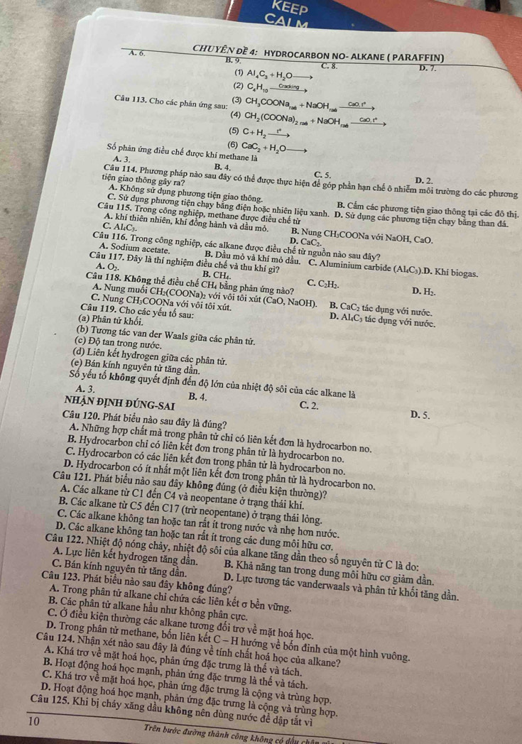 KEEP
CALM
A. 6. CHUYÊN ĐE 4: HYDROCARBON NO- ALKANE ( PARAFFIN)
B. 9. D. 7.
C. 8.
(1) Al_4C_3+H_2O -1
(2) C_4H_10 Crackling
(3)
Câu 113. Cho các phản ứng sau: CH_3COONa_ral+NaOH_ral_ CaO_3
(4) CH_2(COONa)_2,nl+NaOH_rab _ CaO_2
(5) C+H_2xrightarrow r°
(6) CaC_2+H_2O
Số phân ứng điều chế được khí methane là
A. 3. B. 4. C. 5.
D. 2.
Câu 114. Phương pháp nào sau đây có thể được thực hiện để góp phần hạn chế ô nhiễm môi trường do các phương
tiện giao thông gây ra? A. Không sử dụng phương tiện giao thông.
B. Cẩm các phương tiện giao thông tại các đô thị.
C. Sử dụng phương tiện chạy bằng điện hoặc nhiên liệu xanh. D. Sử dụng các phương tiện chạy bằng than đá
Câu 115. Trong công nghiệp, methane được điều chế từ
C. Al_4C_3.
A. khí thiên nhiên, khí đồng hành và dầu mỏ. B. Nung CH₃COONa với NaOH, CaO.
D. CaC_2
Câu 116. Trong công nghiệp, các alkane được điều chế từ nguồn nào sau đây?
A. Sodium acetate. B. Dầu mỏ và khí mỏ dầu. C. Aluminium carbide (Al_4C_3).D. Khí biogas.
A. O2
Câu 117. Đây là thí nghiệm điều chế và thu khí gì? B. CH₄. C. C₂H₂. D. H
Câu 118. Không thể điều chế CH₄ bằng phản ứng nào?
A. Nung muối CH₂(COONa)₂ với vôi tôi xút (CaO, NaOH). B. CaC₂ tác dụng với nước.
C. Nung CH₃COONa với vôi tôi xút. D. Al₄C₃ tác dụng với nước.
Câu 119. Cho các yếu tố sau:
(a) Phân tử khối.
(b) Tương tác van der Waals giữa các phân tử.
(c) Độ tan trong nước.
(d) Liên kết hydrogen giữa các phân tử.
(e) Bán kính nguyên tử tăng dần.
Số yếu tố không quyết định đến độ lớn của nhiệt độ sôi của các alkane là
A. 3. B. 4.
nHẠN ĐỊNH ĐÚNG-SAi C. 2. D. 5.
Câu 120. Phát biểu nào sau đây là đúng?
A. Những hợp chất mà trong phân tử chi có liên kết đơn là hydrocarbon no.
B. Hydrocarbon chỉ có liên kết đơn trong phân tử là hydrocarbon no.
C. Hydrocarbon có các liên kết đơn trong phân tử là hydrocarbon no.
D. Hydrocarbon có ít nhất một liên kết đơn trong phân tử là hydrocarbon no.
Câu 121. Phát biểu nào sau đây không đúng (ở điều kiện thường)?
A. Các alkane từ C1 đến C4 và neopentane ở trạng thái khí.
B. Các alkane từ C5 đến C17 (trừ neopentane) ở trạng thái lỏng.
C. Các alkane không tan hoặc tan rắt ít trong nước và nhẹ hơn nước.
D. Các alkane không tan hoặc tan rất ít trong các dung môi hữu cơ.
Câu 122. Nhiệt độ nóng chảy, nhiệt độ sôi của alkane tăng dần theo số nguyên từ C là do:
A. Lực liên kết hydrogen tăng dần. B. Khả năng tan trong dung môi hữu cơ giảm dần.
C. Bán kính nguyên tử tăng dần. D. Lực tương tác vanderwaals và phân tử khối tăng dần.
Câu 123. Phát biểu nào sau đây không đúng?
A. Trong phân tử alkane chỉ chứa các liên kết σ bền vững.
B. Các phân tử alkane hầu như không phân cực.
C. Ở điều kiện thường các alkane tương đối trợ về mặt hoá học.
D. Trong phân tử methane, bốn liên kết C - H hướng về bốn đinh của một hình vuông.
Câu 124. Nhận xét nào sau đây là đúng về tính chất hoá học của alkane?
A. Khá trơ về mặt hoá học, phản ứng đặc trưng là thế và tách.
B. Hoạt động hoá học mạnh, phản ứng đặc trưng là thế và tách.
C. Khá trợ về mặt hoá học, phản ứng đặc trưng là cộng và trùng hợp.
D. Hoạt động hoá học mạnh, phản ứng đặc trưng là cộng và trùng hợp.
Câu 125. Khi bị cháy xăng dầu không nên dùng nước đề dập tắt vì
10
Trên bước đường thành công không có đầu chủ
