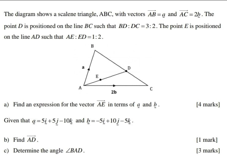 The diagram shows a scalene triangle, ABC, with vectors vector AB=a and vector AC=2_ b. The 
point D is positioned on the line BC such that BD:DC=3:2. The point E is positioned 
on the line AD such that AE:ED=1:2. 
a) Find an expression for the vector vector AE in terms of a and b. [4 marks] 
Given that _ a=5_ i+5_ j-10_ k and _ b=-5_ i+10_ j-5_ k. 
b) Find vector AD. [1 mark] 
c) Determine the angle ∠ BAD. [3 marks]