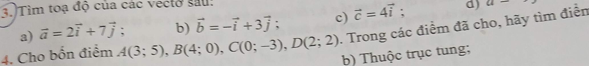 3.)Tìm toạ độ của các vectơ sau: 
b) vector b=-vector i+3vector j; c) 
a) vector a=2vector i+7vector j ` vector c=4vector i
d) a-
4. Cho bốn điểm A(3;5), B(4;0), C(0;-3), D(2;2). Trong các điểm đã cho, hãy tìm điển 
b) Thuộc trục tung;