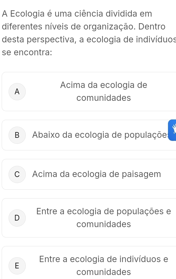 A Ecologia é uma ciência dividida em
diferentes níveis de organização. Dentro
desta perspectiva, a ecologia de indivíduos
se encontra:
Acima da ecologia de
A
comunidades
B Abaixo da ecologia de populaçõe:
C Acima da ecologia de paisagem
Entre a ecologia de populações e
D
comunidades
Entre a ecologia de indivíduos e
E
comunidades