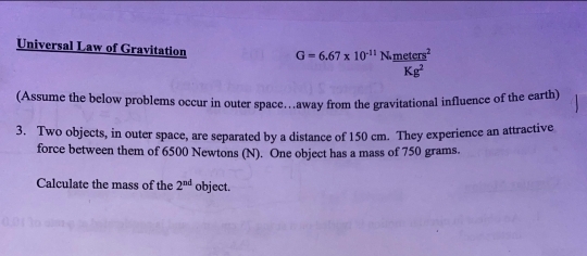 Universal Law of Gravitation G=6.67* 10^(-11)N._ meters^2
Kg^2
(Assume the below problems occur in outer space…away from the gravitational influence of the earth) 
3. Two objects, in outer space, are separated by a distance of 150 cm. They experience an attractive 
force between them of 6500 Newtons (N). One object has a mass of 750 grams. 
Calculate the mass of the 2^(nd) object.