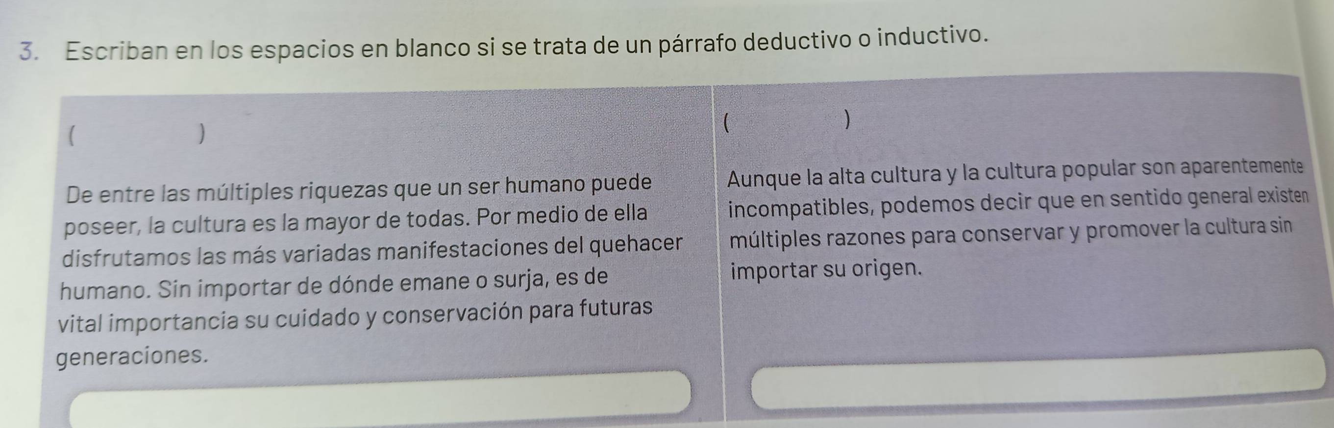 Escriban en los espacios en blanco si se trata de un párrafo deductivo o inductivo. 
( 
) 
 
De entre las múltiples riquezas que un ser humano puede Aunque la alta cultura y la cultura popular son aparentemente 
poseer, la cultura es la mayor de todas. Por medio de ella incompatibles, podemos decir que en sentido general existen 
disfrutamos las más variadas manifestaciones del quehacer múltiples razones para conservar y promover la cultura sin 
humano. Sin importar de dónde emane o surja, es de importar su origen. 
vital importancia su cuidado y conservación para futuras 
generaciones.