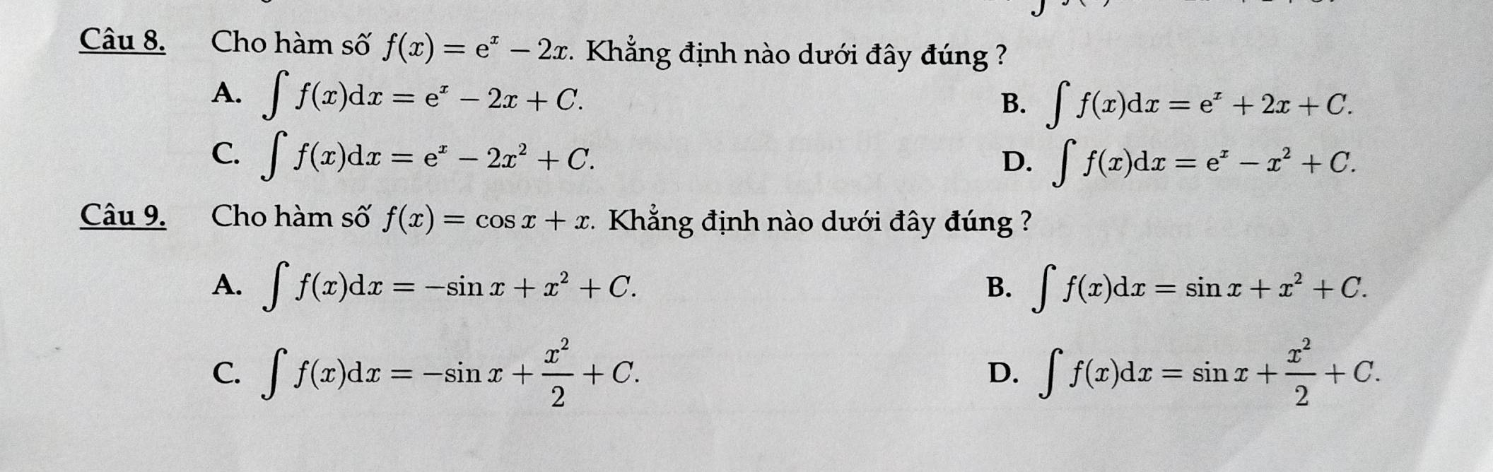 Cho hàm số f(x)=e^x-2x * Khẳng định nào dưới đây đúng ?
A. ∈t f(x)dx=e^x-2x+C.
B. ∈t f(x)dx=e^x+2x+C.
C. ∈t f(x)dx=e^x-2x^2+C.
D. ∈t f(x)dx=e^x-x^2+C. 
Câu 9. Cho hàm số f(x)=cos x+x 1 Khẳng định nào dưới đây đúng ?
A. ∈t f(x)dx=-sin x+x^2+C. ∈t f(x)dx=sin x+x^2+C. 
B.
C. ∈t f(x)dx=-sin x+ x^2/2 +C. ∈t f(x)dx=sin x+ x^2/2 +C. 
D.