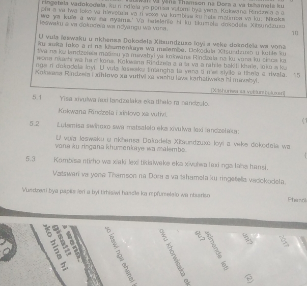 Iswan và Yêna Thamson na Dora a va tshamela ku
ringetela vadokodela, ku ri ndlela yo ponisa vutomi bya yena. Kokwana Rindzela a a
pfa a va twa loko va hlevetela va ri voxe va kombisa ku hela matimba va ku: 'Nkoka
wo ya kule a wu na nyama.' Va hetelerile hi ku tikumela dokodela Xitsundzuxo
leswaku a va dokodela wa ndyangu wa vona.
10
U vula leswaku u nkhensa Dokodela Xitsundzuxo loyi a veke dokodela wa vona
ku suka loko a ri na khumenkaye wa malembe. Dokodela Xitsundzuxo u kotile ku
tiva na ku landzelela matimu ya mavabyi ya kokwana Rindzela na ku vona ku cinca ka
wona nkarhi wa ha ri kona. Kokwana Rindzela a a ta va a rahile bakiti khale, loko a ku
nga ri dokodela loyi. U vula leswaku tintangha ta yena ti n'wi siyile a t!hela a rivala. 15
Kokwana Rindzeia i xihIovo xa vutivi xa vanhu lava karhatiwaka hi mavabyi.
[Xitshuriwa xa vutitumbuluxeri]
5.1 Yisa xivulwa lexi landzelaka eka tlhelo ra nandzulo.
Kokwana Rindzela i xihlovo xa vutivi.
(1
5.2 Lulamisa swihoxo swa matsalelo eka xivulwa lexi landzelaka:
U vula leswaku u nkhensa Dokodela Xitsundzuxo loyi a veke dokodela wa
vona ku ringana khumenkaye wa malembe.
5.3 Kombisa ntirho wa xiaki lexi tikisiweke eka xivulwa lexi nga laha hansi.
Vatswari va yena Thamson na Dora a va tshamela ku ringetela vadokodela.
Vundzeni bya papila leri a byi tirhisiwi handle ka mpfumelelo wa ntsariso Phendl
 
    
a