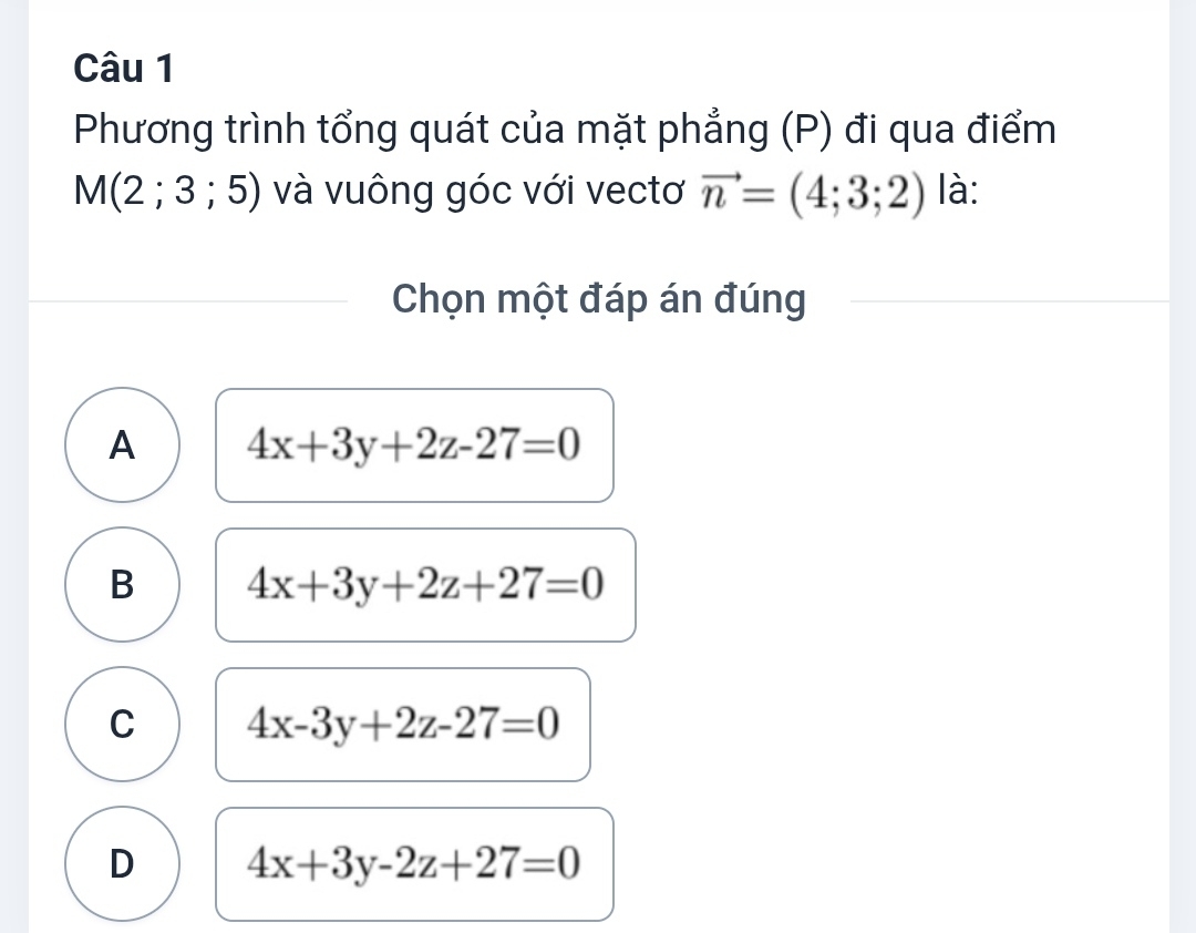 Phương trình tổng quát của mặt phẳng (P) đi qua điểm
M(2;3;5) và vuông góc với vectơ vector n=(4;3;2) là:
Chọn một đáp án đúng
A 4x+3y+2z-27=0
B 4x+3y+2z+27=0
C 4x-3y+2z-27=0
D 4x+3y-2z+27=0