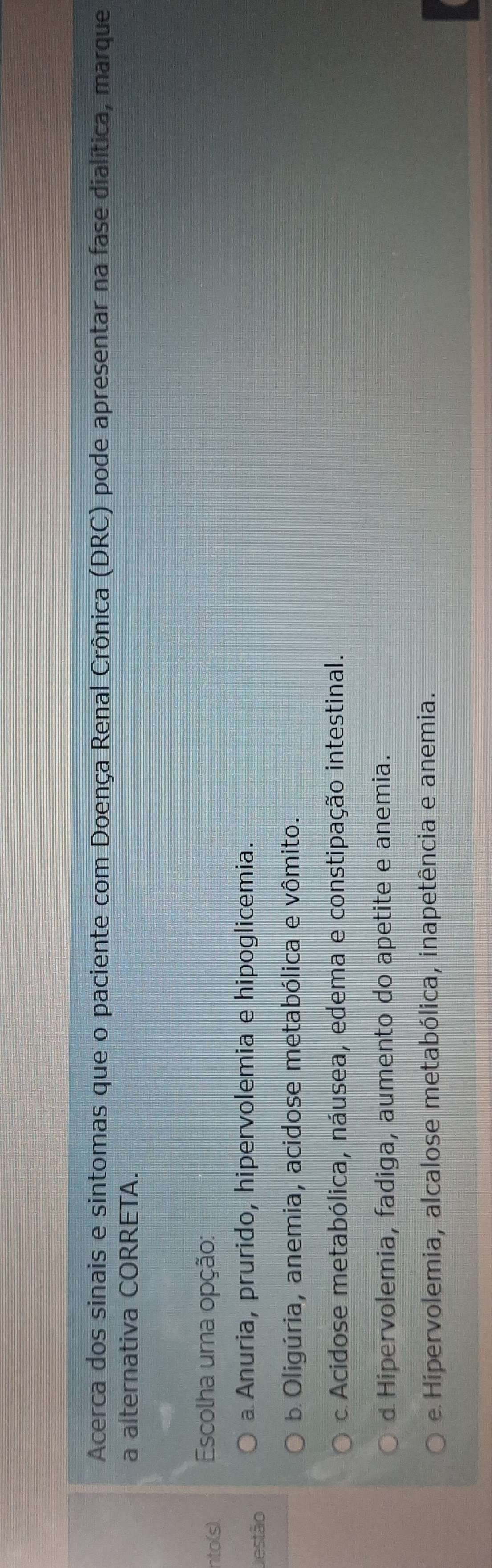 Acerca dos sinais e sintomas que o paciente com Doença Renal Crônica (DRC) pode apresentar na fase dialítica, marque
a alternativa CORRETA.
nto(s). Escolha uma opção:
Destão
a Anuria, prurido, hipervolemia e hipoglicemia.
b Oligúria, anemia, acidose metabólica e vômito.
c Acidose metabólica, náusea, edema e constipação intestinal.
d Hipervolemia, fadiga, aumento do apetite e anemia.
e Hipervolemia, alcalose metabólica, inapetência e anemia.