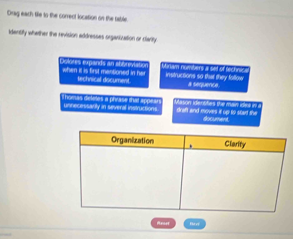 Drag each tile to the correct location on the table. 
Identify whether the revision addresses organization or clarity. 
Dolores expands an abbreviation Miriam numbers a set of technical 
when it is first mentioned in her instructions so that they follow 
technical document. a sequence. 
Thomas deletes a phrase that appears Mason identifies the main idea in a 
unnecessarily in several instructions. draft and moves it up to start the 
document. 
Reset Next