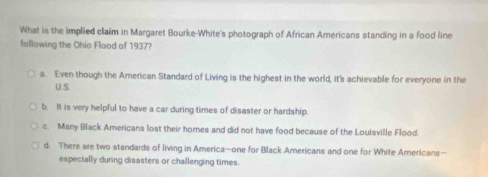 What is the implied claim in Margaret Bourke-White's photograph of African Americans standing in a food line
following the Ohio Flood of 1937?
a. Even though the American Standard of Living is the highest in the world, it's achievable for everyone in the
U.S.
b. It is very helpful to have a car during times of disaster or hardship.
c. Many Black Americans lost their homes and did not have food because of the Louisville Flood.
d. There are two standards of living in America—one for Black Americans and one for White Americans—
especially during disasters or challenging times.