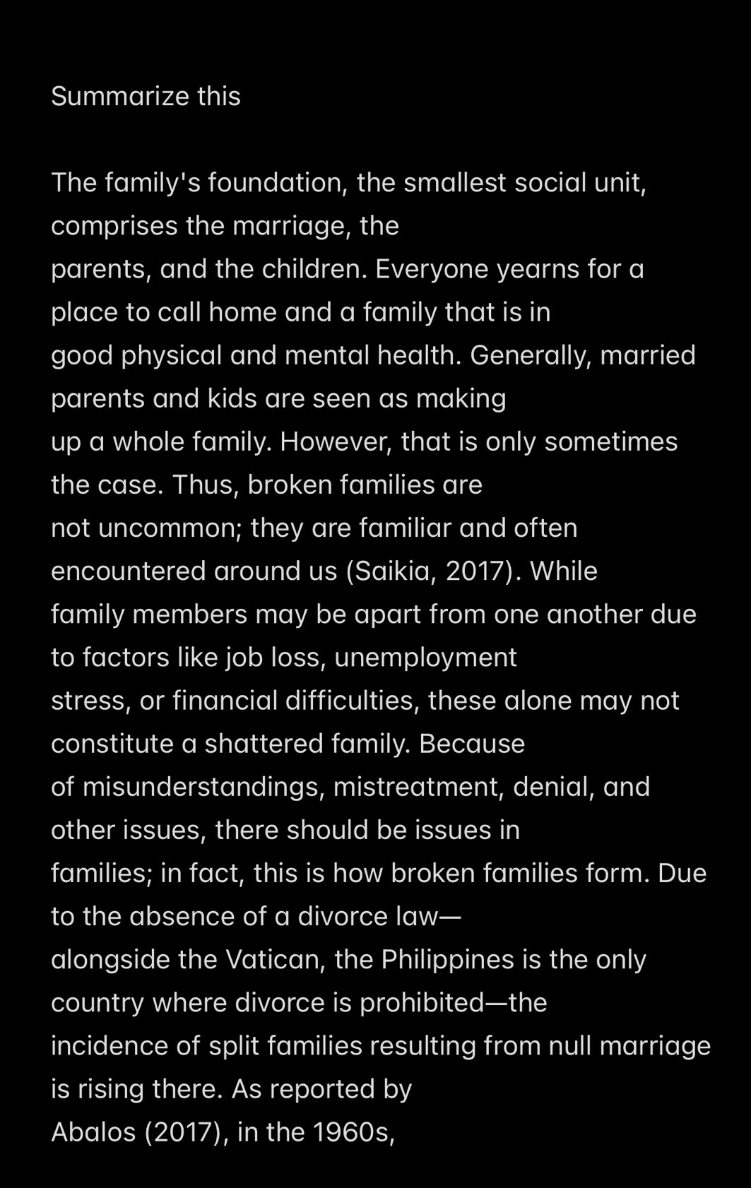 Summarize this 
The family's foundation, the smallest social unit, 
comprises the marriage, the 
parents, and the children. Everyone yearns for a 
place to call home and a family that is in 
good physical and mental health. Generally, married 
parents and kids are seen as making 
up a whole family. However, that is only sometimes 
the case. Thus, broken families are 
not uncommon; they are familiar and often 
encountered around us (Saikia, 2017). While 
family members may be apart from one another due 
to factors like job loss, unemployment 
stress, or financial difficulties, these alone may not 
constitute a shattered family. Because 
of misunderstandings, mistreatment, denial, and 
other issues, there should be issues in 
families; in fact, this is how broken families form. Due 
to the absence of a divorce law— 
alongside the Vatican, the Philippines is the only 
country where divorce is prohibited—the 
incidence of split families resulting from null marriage 
is rising there. As reported by 
Abalos (2017), in the 1960s,