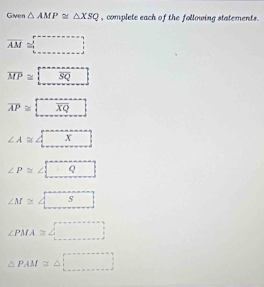 Given △ AMP≌ △ XSQ , complete each of the following statements.
overline AM≌ □
overline MP≌  overline SQ
overline AP≌  overline XQ
∠ A≌ ∠ □ X_ 
∠ P≌ ∠ □ Q_ 
∠ M≌ ∠ □
∠ PMA≌ ∠ □
△ PAM≌ △ □