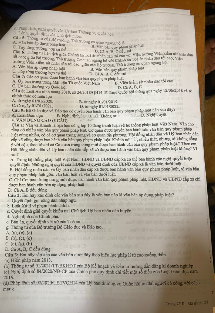 C. Pháp lệnh, nghị quyết của Uỷ ban Thường vụ Quốc hội.
D. Lệnh, quyết định của Chủ tịch nước.
Câu 5: Thông tư của Bộ trưởng, Thủ trưởng cơ quan ngang bộ là
A. Văn bản áp dụng pháp luật
B. Văn bản quy phạm pháp luật
C. Tùy từng trường hợp cụ thể
D. Cả A, B, C đều sai
Câu 6: Thông tư liên tịch giữa Chánh án Toà án nhân dân tổi cao với Viện trưởng Viện kiểm sát nhân dân
tối cao; giữa Bộ trưởng, Thủ trưởng Cơ quan ngang bộ với Chánh án Toà án nhân dân tối cao, Viện
trưởng Viện kiểm sát nhân dân tối cao; giữa các Bộ trưởng, Thủ trưởng cơ quan ngang bộ
A. Văn bản áp dụng pháp luật B. Văn bản quy phạm pháp luật
C. Tùy từng trường hợp cụ thể D. Cả A, B, C đều sai
Câu 7: Các cơ quan được ban hành văn bản quy phạm pháp luật
A. Ủy ban trung ương Mặt trận Tổ quốc Việt Nam B. Viện kiểm sát nhân dân tối cao
C. Ủy ban thường vụ Quốc hội
D. Cả A, B, C
Cầu 8: Luật An ninh mạng 2018, số 24/2018/QH14 đã được Quốc hội thông qua ngày 12/06/2018 và sẽ
chính thức có hiệu lực
A. từ ngày 01/01/2020. B. từ ngày 01/01/2019.
C. từ ngày 01/01/2021. D. từ ngày 01/01/2022.
Cầu 9: Bộ Giáo dục và Đảo tạo có quyền ban hành văn bản quy phạm pháp luật nảo sau đây?
A. Luật Giáo dục B. Nghị định  D CnThông tư D. Nghị quyết
4. VậN DỤNG CAO (5 CÂU)
Câu 1: Vân và Khánh là bạn học cùng lớp 10 đang tranh luận về hệ thống pháp luật Việt Nam. Vân cho
răng có nhiều văn bản quy phạm pháp luật. Cơ quan được quyền ban hành các văn bản quy phạm pháp
luật cũng nhiều, có cả cơ quan trung ương và cơ quan địa phương. Hội đồng nhân dân và Uỷ ban nhân dân
cấp xã cũng được ban hành văn bản quy phạm pháp luật. Khánh : nói “Ủ , nhiều thật, nhưng tớ không đồng
ý với cậu, theo tớ chỉ có Cơ quan trung ương mới được ban hành văn bản quy phạm pháp luật.” Theo em,
Hội đồng nhân dân và Uỷ ban nhân dân cấp xã có được ban hành văn bản quy phạm pháp luật không? Vì
sao?
A. Trong hệ thống pháp luật Việt Nam, HĐND và UBND cấp xã có thể ban hành các nghị quyết hoặc
quyết định. Những nghị quyết của HĐND và quyết định của UBND cấp xã là văn bản dưới luật.
B. Hội đồng nhân dân và Ủy ban nhân dân cấp xã được ban hành văn bản quy phạm pháp luật, vì văn bản
quy phạm pháp luật gồm văn bản luật và văn bản dưới luật.
C. Chỉ Cơ quan trung ương mới được ban hành văn bản quy phạm pháp luật, HĐND và UBND cấp xã chỉ
được ban hành văn bản áp dụng pháp luật
D. Cả A, B đều đúng
Câu 2: Em hãy xác định các văn bản sau đây là văn bản nào là văn bản áp dụng pháp luật?
a. Quyết định gọi công dân nhập ngũ.
b. Luật Xử lí vi phạm hành chính.
c. Quyết định giải quyết khiếu nại Chủ tịch Uỷ ban nhân dân huyện.
d. Nghị định của Chính phủ.
e. Bản ản, quyết định xét xử của Toà án
g. Thông tư của Bộ trưởng Bộ Giáo dục và Đào tạo.
A. (a), (c), (e)
B. (b), (c), (e)
C. (e), (g), (b)
D. Cả A, B, C đều đúng
Câu 3: Em hãy sắp xếp các văn bản dưới đây theo hiệu lực pháp lí từ cao xuống thấp.
(a) Hiển pháp năm 2013.
(b) Thông tư số 01/2021/TT-BKHĐT của Bộ Kế hoạch và Đầu tư hưởng dẫn đăng kí doanh nghiệp.
(c) Nghị định số 84/2020/NĐ-CP của Chính phủ quy định chi tiết một số điều của Luật Giáo dục năm
2019.
(d) Pháp lệnh số 02/2020/UBTVQH14 của Uỷ ban thường vụ Quốc hội ưu đãi người có công với cách
mạng.
Trang 7/10 - Mã đề thì DT