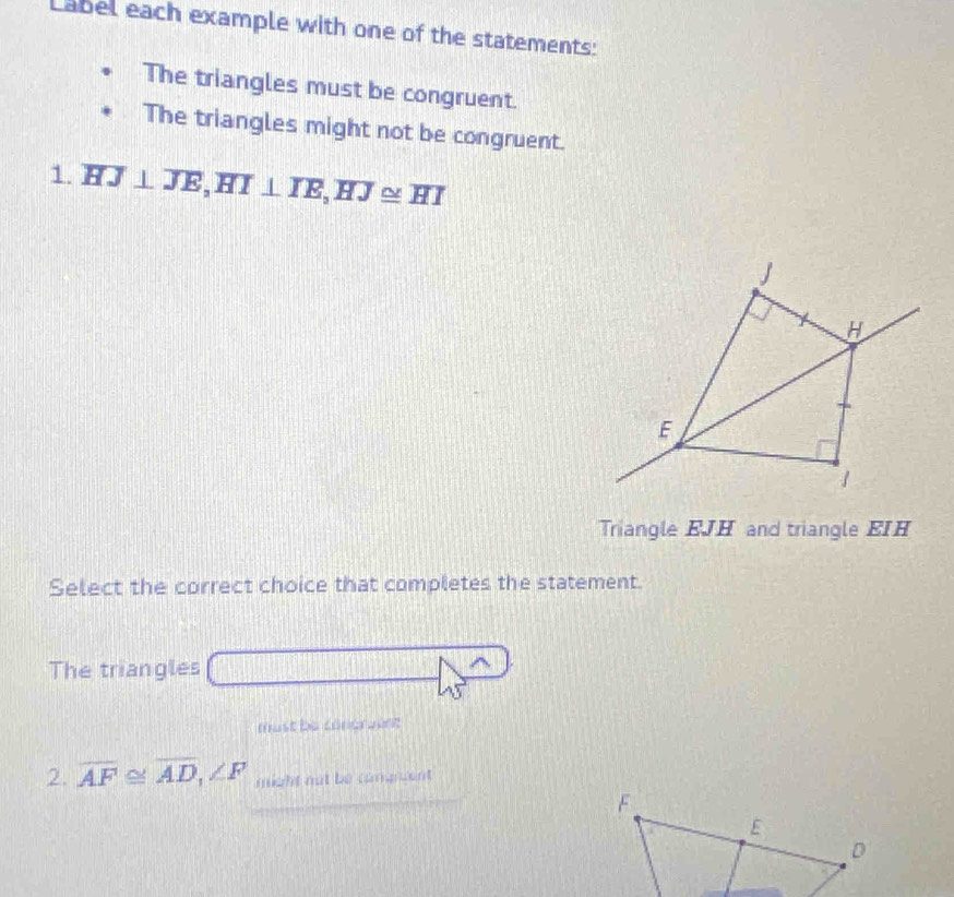 Label each example with one of the statements: 
The triangles must be congruent. 
The triangles might not be congruent. 
1. overline HJ⊥ overline JE, overline HI⊥ overline IE, overline HJ≌ overline HI
Triangle EJH and triangle EIH
Select the correct choice that completes the statement. 
The triangles 
must be concruent 
2. overline AF≌ overline AD, ∠ F might not be congruent