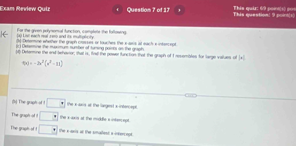 This quiz: 69 point(s) pos 
Exam Review Quiz Question 7 of 17 This question: 9 point(s) 
For the given polynomial function, complete the following. 
(a) List each real zero and its multiplicity. 
(b) Determine whether the graph crosses or touches the x-axis at each x-intercept. 
(c) Determine the maximum number of turning points on the graph. 
(d) Determine the end behavior; that is, find the power function that the graph of f resembles for large values of |x|.
f(x)=-2x^2(x^2-11)
(b) The graph of f □ the x-axis at the largest x-intercept. 
The graph of f □ the x-axis at the middle x-intercept. 
The graph of f □ the x-axis at the smallest x-intercept.