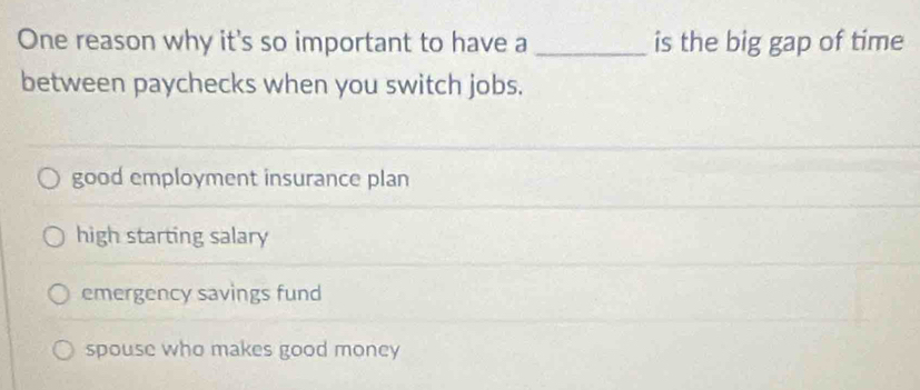 One reason why it's so important to have a _is the big gap of time
between paychecks when you switch jobs.
good employment insurance plan
high starting salary
emergency savings fund
spouse who makes good money