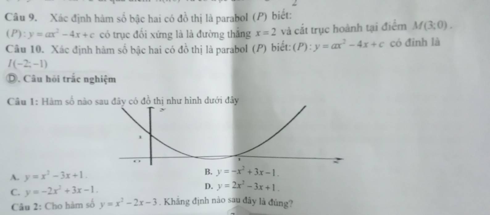 Xác định hàm số bậc hai có đồ thị là parabol (P) biết:
(P):y=ax^2-4x+c có trục đổi xứng là là đường thắng x=2 và cắt trục hoành tại điểm M(3;0).
Câu 10. Xác định hàm số bậc hai có đồ thị là parabol (P) biết: (P): y=ax^2-4x+c có đinh là
I(-2;-1)
D. Câu hỏi trắc nghiệm
Câu 1: Hàm số nào sau đây có đồ thị như hình dưới đây
A. y=x^2-3x+1.
D.
C. y=-2x^2+3x-1. y=2x^2-3x+1.
Câu 2: Cho hàm số y=x^2-2x-3. Khẳng định nào sau đây là đúng?