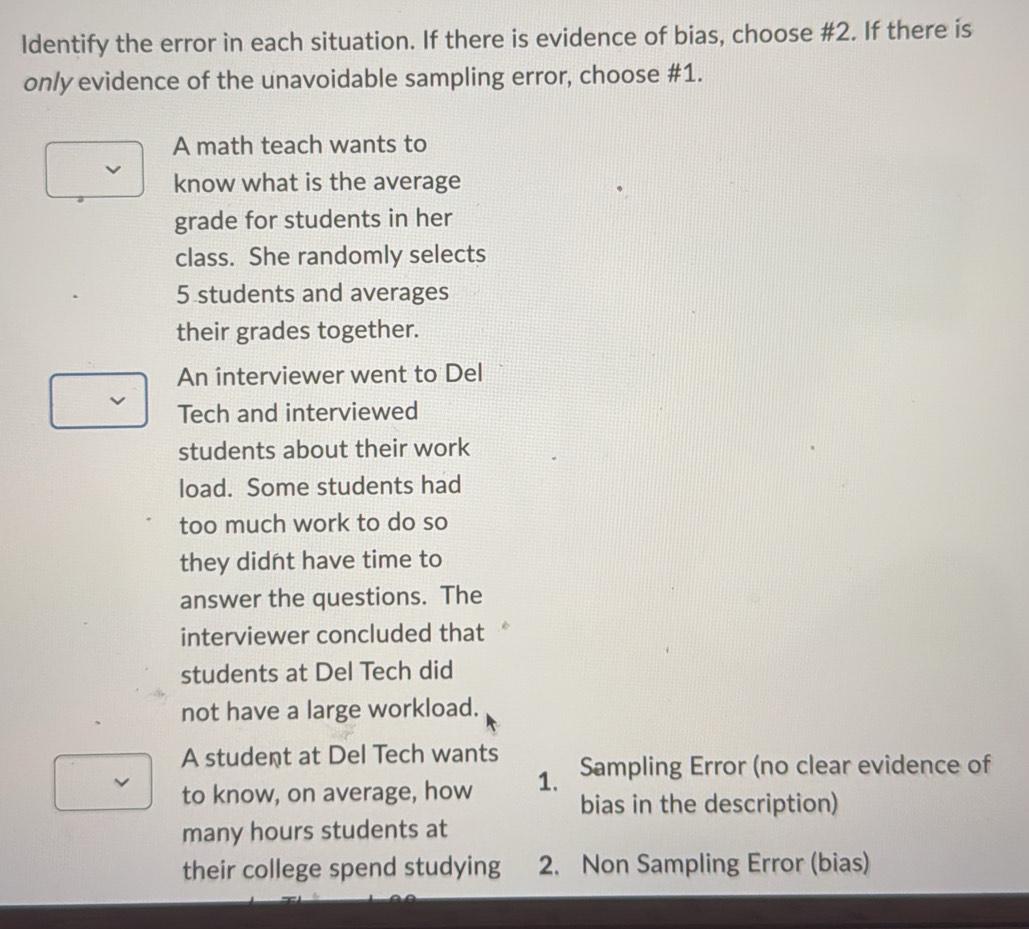 Identify the error in each situation. If there is evidence of bias, choose #2. If there is
only evidence of the unavoidable sampling error, choose #1.
A math teach wants to
know what is the average
grade for students in her
class. She randomly selects
5 students and averages
their grades together.
An interviewer went to Del
Tech and interviewed
students about their work
load. Some students had
too much work to do so
they didnt have time to
answer the questions. The
interviewer concluded that
students at Del Tech did
not have a large workload.
A student at Del Tech wants
to know, on average, how 1. Sampling Error (no clear evidence of
bias in the description)
many hours students at
their college spend studying 2. Non Sampling Error (bias)