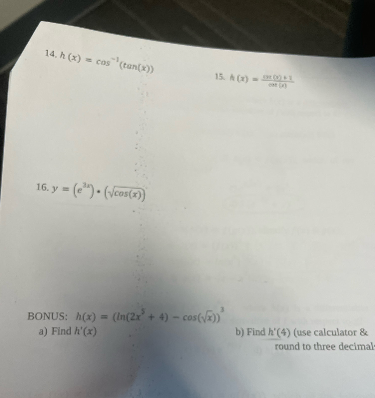 h(x)=cos^(-1)(tan (x))
15. h(x)= (csc (x)+1)/cot (x) 
16. y=(e^(3x))· (sqrt(cos (x)))
BONUS: h(x)=(ln (2x^5+4)-cos (sqrt(x)))^3
a) Find h'(x) b) Find h'(4) (use calculator & 
round to three decimal