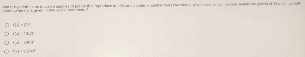 Water hyacinth is an invasive species of plants that reproduce quickly and double in number every two weeks. Which exponential function models the growth of 24 water hyacinth
plants where x is given in two-week increments?
f(x)=(2)^x
f(x)=12(2)^x
f(x)=24(2)^x
f(x)=2(24)^x
