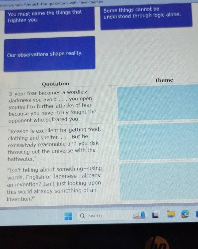 m/ela/grade-9/match-the-quotations-with-their-themes 
You must name the things that Some things cannot be 
frighten you. understood through logic alone. 
Our observations shape reality. 
Theme 
Quotation 
If your fear becomes a wordless 
darkness you avoid . . . you open 
yourself to further attacks of fear 
because you never truly fought the 
opponent who defeated you. 
"Reason is excellent for getting food, 
clothing and shelter. . . . But be 
excessively reasonable and you risk 
throwing out the universe with the 
bathwater." 
"Isn't telling about something—using 
words, English or Japanese—already 
an invention? Isn't just looking upon 
this world already something of an 
invention?" 
Search