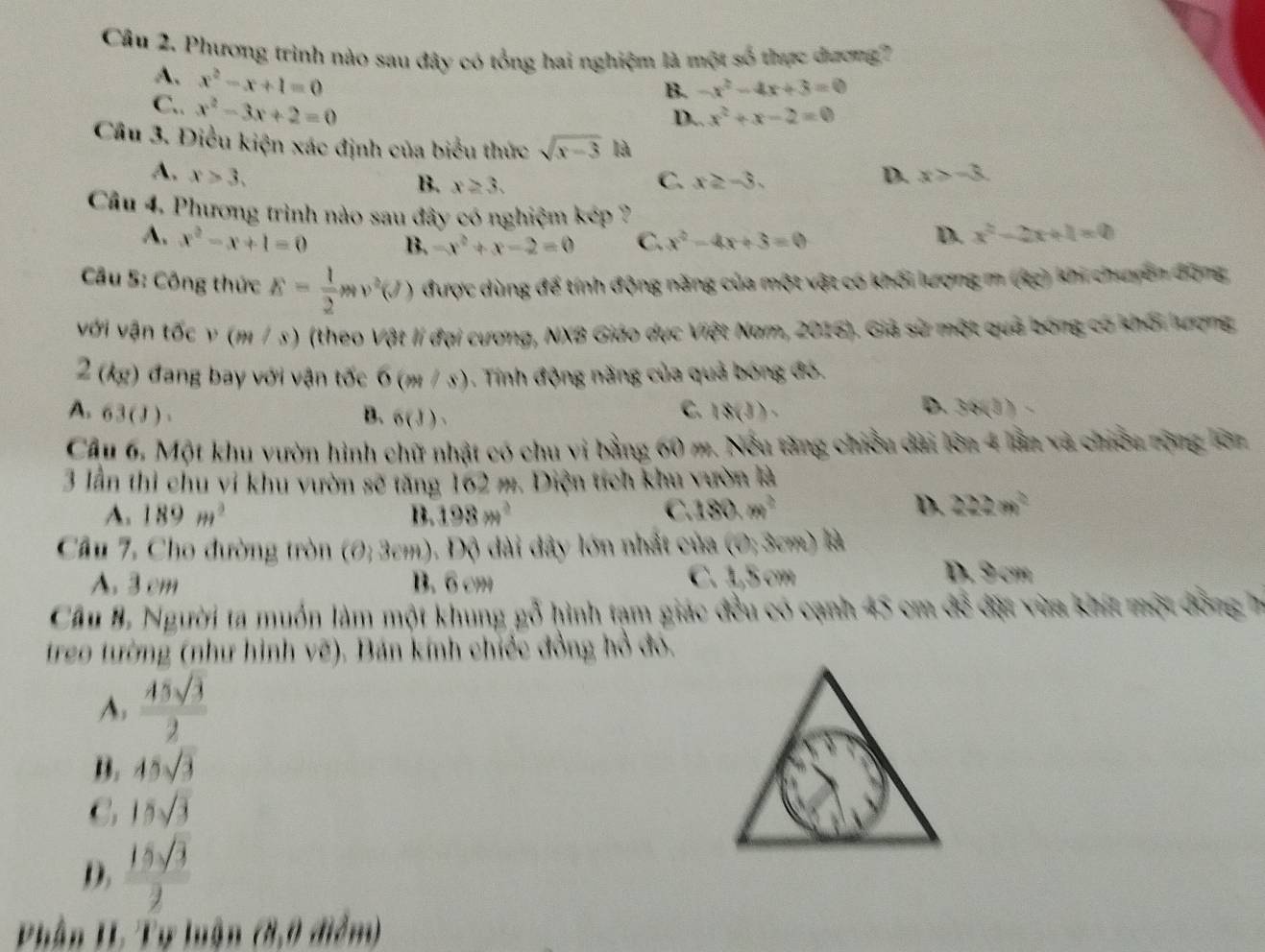 Phương trình nào sau đây có tổng hai nghiệm là một số thực dương 7
A. x^2-x+1=0
C.. x^2-3x+2=0
B. -x^2-4x+3=0
D.. x^2+x-2=0
Cầâu 3. Điều kiện xác định của biểu thức sqrt(x-3) là
A. x>3. D. x>-8.
C.
B. x≥ 3. x≥ -3.
Câu 4. Phương trình nào sau đây có nghiệm kép ?
A. x^2-x+1=0 B -x^2+x-2=0 C. x^2-4x+3=0 D. x^2-2x+1=0
Câu S: Công thức E= 1/2 mv^2(J) được dùng để tính động năng của một vật có khối lượng m (4g) khi chuyên động
với vận tốc v (m / s) (theo Vật lí đại cương, NX8 Giáo dục Việt Nam, 2016). Giả sử một quả bóng có khổi tương
2 (kg) đang bay với vận tốc 6(m/s) Tính động năng của quả bóng đó.
A. 63(J)
C.
B. 6(J), 18(3).
D. 32/(3)
Cầu 6. Một khu vườn hình chữ nhật có chu vi bằng 60 m. Nếu tăng chiều dài lớn 4 lần và chiếu nộng lớa
3 lần thì chu vi khu vườn sẽ tăng 162 m. Diện tích khu vườn là
A. 189m^2 B. 198m^2 C. 180,m^2
D. 222m^2
Câu 7, Cho đường tròn (0,3cm) -  Dộ di dây lớn nhất của (0,3vm)
A 3 cm B. 6 cm C. 1,5 cm
D. 9 cm
Cầu B. Người ta muồn làm một khung gỗ hình tạm giác đều có cạnh 45 cm để đặt vừa khít một đồng 7
treo tường (như hình vẽ). Bán kính chiếc đồng hồ đó.
A,  45sqrt(3)/2 
B. 45sqrt(3)
C 15sqrt(3)
D.  15sqrt(3)/2 
Phân HL Tự luận (8,0 điểm)