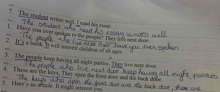 The student writes well. I read his essay 
1. Have you ever spoken to the people? They live next door. 
2. It’s a book. It will interest children of all ages. 
3. The people keep having all night parties. They live next door. 
4. These are the keys. They open the front door and the back door. 
5. Here’s an article. It might interest you.