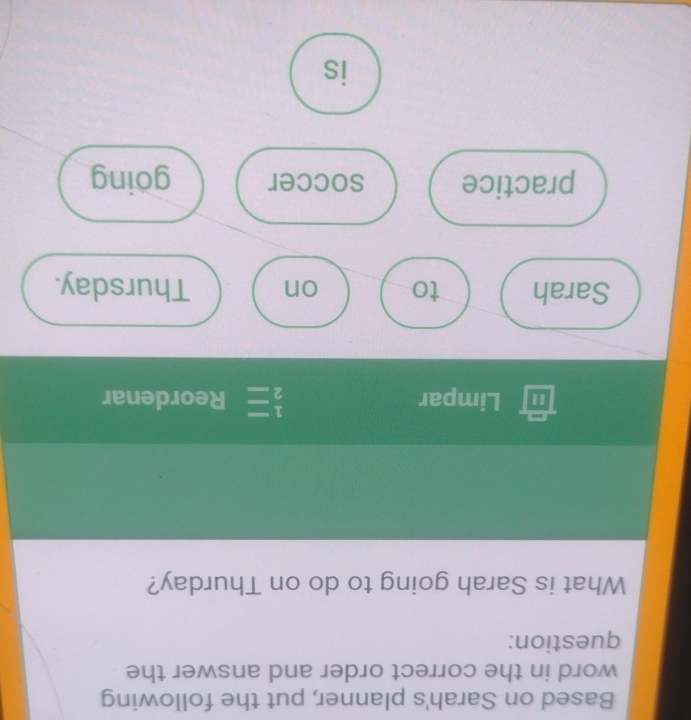 Based on Sarah's planner, put the following 
word in the correct order and answer the 
question: 
What is Sarah going to do on Thurday? 
" Limpar  1/2 = Reordenar 
Sarah to on Thursday. 
practice soccer göing 
is