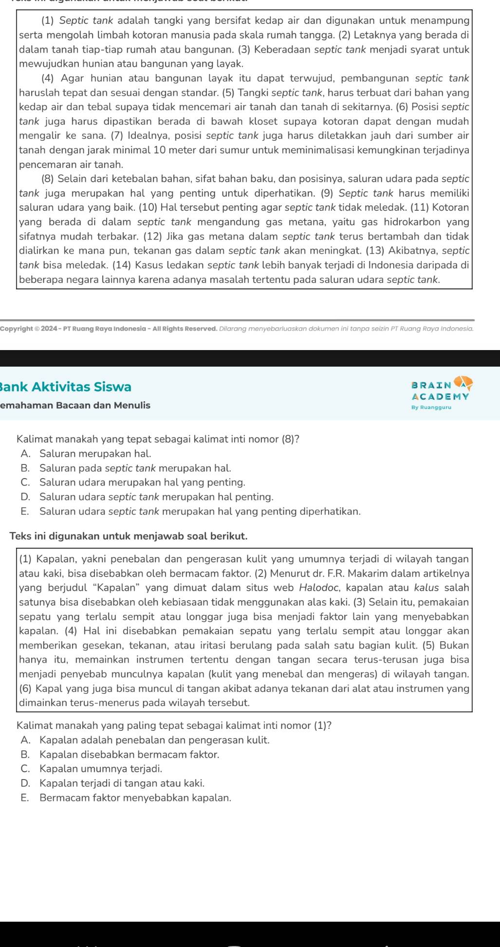 (1) Septic tank adalah tangki yang bersifat kedap air dan digunakan untuk menampung
serta mengolah limbah kotoran manusia pada skala rumah tangga. (2) Letaknya yang berada di
dalam tanah tiap-tiap rumah atau bangunan. (3) Keberadaan septic tank menjadi syarat untuk
mewujudkan hunian atau bangunan yang layak.
(4) Agar hunian atau bangunan layak itu dapat terwujud, pembangunan septic tank
haruslah tepat dan sesuai dengan standar. (5) Tangki septic tank, harus terbuat dari bahan yang
kedap air dan tebal supaya tidak mencemari air tanah dan tanah di sekitarnya. (6) Posisi septic
tank juga harus dipastikan berada di bawah kloset supaya kotoran dapat dengan mudah
mengalir ke sana. (7) Idealnya, posisi septic tank juga harus diletakkan jauh dari sumber air
tanah dengan jarak minimal 10 meter dari sumur untuk meminimalisasi kemungkinan terjadinya
pencemaran air tanah.
(8) Selain dari ketebalan bahan, sifat bahan baku, dan posisinya, saluran udara pada septic
tank juga merupakan hal yang penting untuk diperhatikan. (9) Septic tank harus memiliki
saluran udara yang baik. (10) Hal tersebut penting agar septic tank tidak meledak. (11) Kotoran
yang berada di dalam septic tank mengandung gas metana, yaitu gas hidrokarbon yang
sifatnya mudah terbakar. (12) Jika gas metana dalam septic tank terus bertambah dan tidak
dialirkan ke mana pun, tekanan gas dalam septic tank akan meningkat. (13) Akibatnya, septic
tank bisa meledak. (14) Kasus ledakan septic tank lebih banyak terjadi di Indonesia daripada di
beberapa negara lainnya karena adanya masalah tertentu pada saluran udara septic tank.
Copyright © 2024 - PT Ruang Raya Indonesia - All Rights Reserved. Dilarang menyebarluaskan dokumen ini tanpa seizin PT Ruang Raya Indonesia
Bank Aktivitas Siswa BRAIN
ACADEMY
emahaman Bacaan dan Menulis
By Ruangguru
Kalimat manakah yang tepat sebagai kalimat inti nomor (8)?
A. Saluran merupakan hal.
B. Saluran pada septic tank merupakan hal.
C. Saluran udara merupakan hal yang penting.
D. Saluran udara septic tank merupakan hal penting.
E. Saluran udara septic tank merupakan hal yang penting diperhatikan.
Teks ini digunakan untuk menjawab soal berikut.
(1) Kapalan, yakni penebalan dan pengerasan kulit yang umumnya terjadi di wilayah tangan
atau kaki, bisa disebabkan oleh bermacam faktor. (2) Menurut dr. F.R. Makarim dalam artikelnya
yang berjudul “Kapalan” yang dimuat dalam situs web Halodoc, kapalan atau kalus salah
satunya bisa disebabkan oleh kebiasaan tidak menggunakan alas kaki. (3) Selain itu, pemakaian
sepatu yang terlalu sempit atau longgar juga bisa menjadi faktor lain yang menyebabkan
kapalan. (4) Hal ini disebabkan pemakaian sepatu yang terlalu sempit atau longgar akan
memberikan gesekan, tekanan, atau iritasi berulang pada salah satu bagian kulit. (5) Bukan
hanya itu, memainkan instrumen tertentu dengan tangan secara terus-terusan juga bisa
menjadi penyebab munculnya kapalan (kulit yang menebal dan mengeras) di wilayah tangan.
(6) Kapal yang juga bisa muncul di tangan akibat adanya tekanan dari alat atau instrumen yang
dimainkan terus-menerus pada wilayah tersebut.
Kalimat manakah yang paling tepat sebagai kalimat inti nomor (1)?
A. Kapalan adalah penebalan dan pengerasan kulit.
B. Kapalan disebabkan bermacam faktor.
C. Kapalan umumnya terjadi.
D. Kapalan terjadi di tangan atau kaki.
E. Bermacam faktor menyebabkan kapalan.