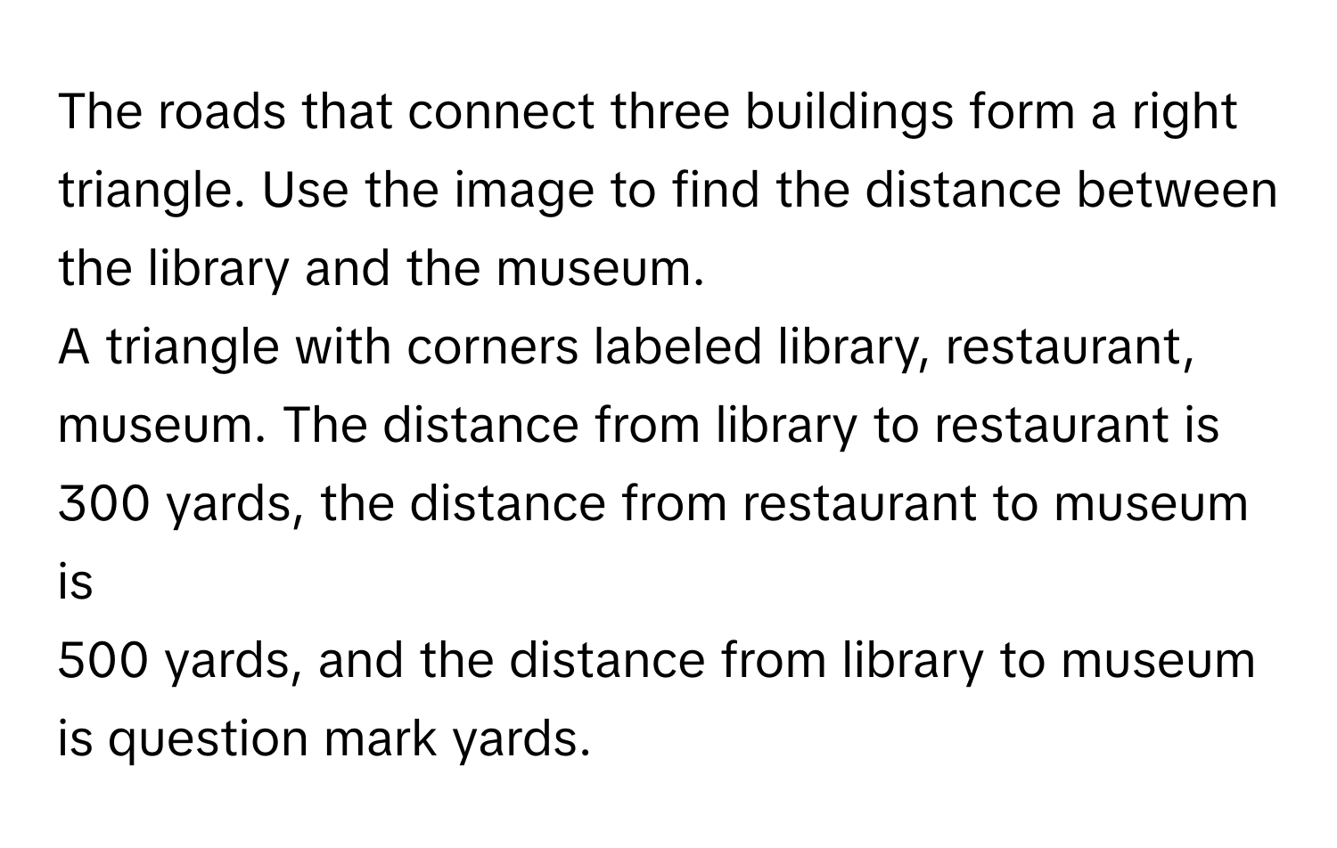 The roads that connect three buildings form a right triangle. Use the image to find the distance between the library and the museum. 
A triangle with corners labeled library, restaurant, museum. The distance from library to restaurant is 300 yards, the distance from restaurant to museum is 
500 yards, and the distance from library to museum is question mark yards.