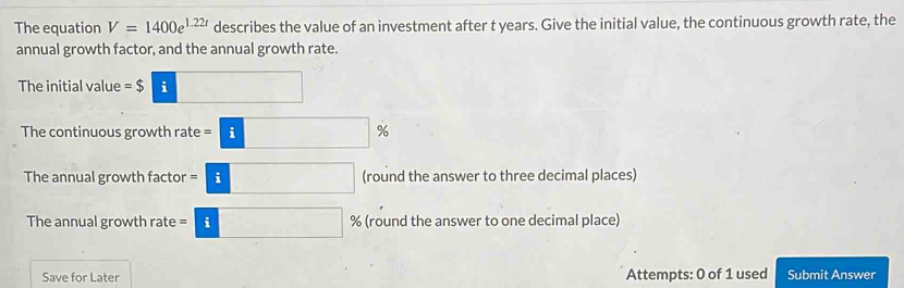 The equation V=1400e^(1.22t) describes the value of an investment after t years. Give the initial value, the continuous growth rate, the 
annual growth factor, and the annual growth rate. 
The initial value =$ | i
The continuous growth rate =□ %
The annual growth factor =i□ (round the answer to three decimal places) 
The annual growth rate = =□ i % (round the answer to one decimal place) 
Save for Later Attempts: 0 of 1 used Submit Answer