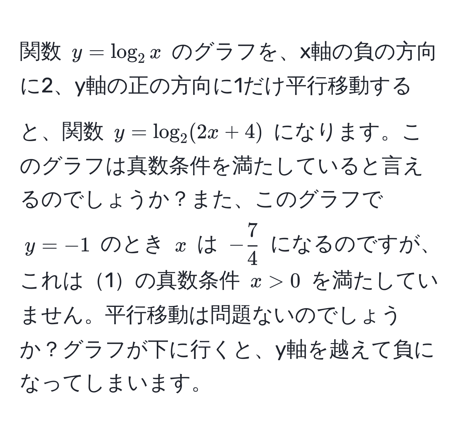 関数 $y = log_2 x$ のグラフを、x軸の負の方向に2、y軸の正の方向に1だけ平行移動すると、関数 $y = log_2 (2x + 4)$ になります。このグラフは真数条件を満たしていると言えるのでしょうか？また、このグラフで $y = -1$ のとき $x$ は $- 7/4 $ になるのですが、これは1の真数条件 $x > 0$ を満たしていません。平行移動は問題ないのでしょうか？グラフが下に行くと、y軸を越えて負になってしまいます。