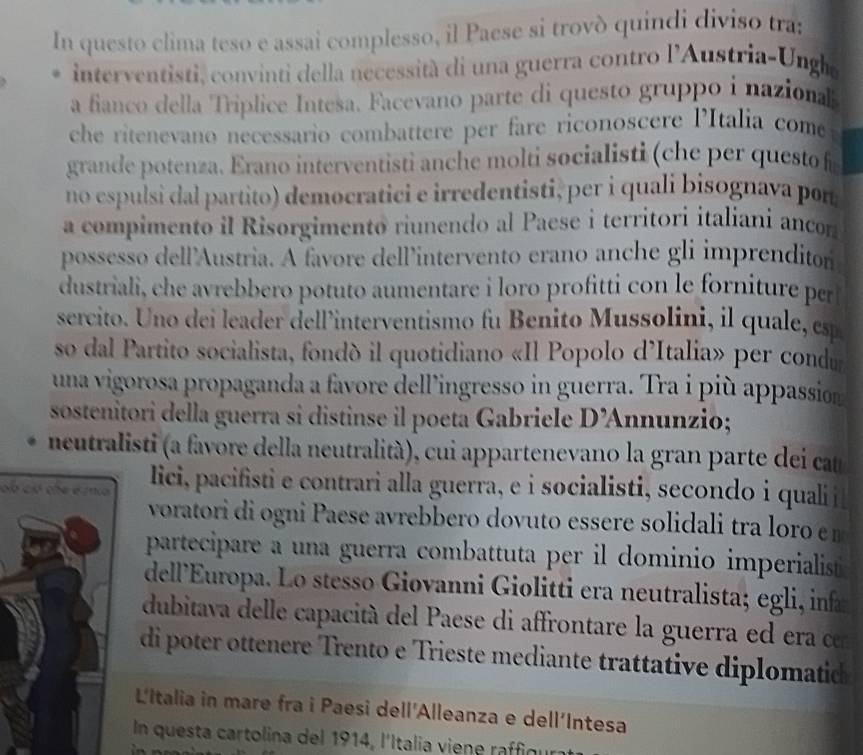 In questo clima teso e assai complesso, il Paese si trovò quindi diviso tra:
interventisti, convinti della necessità di una guerra contro l'Austria-Unghe
a fianco della Triplice Intesa. Facevano parte di questo gruppo i nazional
che ritenevano necessario combattere per fare riconoscere PItalia come
grande potenza. Erano interventisti anche molti socialisti (che per questo f
no espulsi dal partito) democratici e irredentisti, per i quali bisognava pon
a compimento il Risorgimento riunendo al Paese i territori italiani ancon
possesso dell'Austria. A favore dell’intervento erano anche gli imprenditor
dustriali, che avrebbero potuto aumentare i loro profitti con le forniture per
sercito. Uno dei leader dell’interventismo fu Benito Mussolini, il quale, esp
so dal Partito socialista, fondò il quotidiano «Il Popolo d’Italia» per condu
una vigorosa propaganda a favore dell’ingresso in guerra. Tra i più appassion
sostenitori della guerra si distinse il poeta Gabriele D’Annunzio;
neutralisti (a favore della neutralità), cui appartenevano la gran parte dei cat
ob cló che éma lici, pacifisti e contrari alla guerra, e i socialisti, secondo i qualij
voratori di ogni Paese avrebbero dovuto essere solidali tra loro em
partecipare a una guerra combattuta per il dominio imperialist
dell'Europa. Lo stesso Giovanni Giolitti era neutralista; egli, infa
dubitava delle capacità del Paese di affrontare la guerra ed era cn
di poter ottenere Trento e Trieste mediante trattative diplomatidc
L'Italia in mare fra i Paesi dell'Alleanza e dell'Intesa
In questa cartolina del 1914, l'Italia viene raffigur