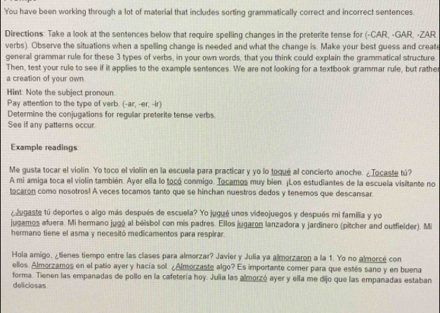 You have been working through a lot of material that includes sorting grammatically correct and incorrect sentences.
Directions: Take a look at the sentences below that require spelling changes in the preterite tense for (-CAR, -GAR, -ZAR
verbs). Observe the situations when a spelling change is needed and what the change is. Make your best guess and create
general grammar rule for these 3 types of verbs, in your own words, that you think could explain the grammatical structure.
Then, test your rule to see if it applies to the example sentences. We are not looking for a textbook grammar rule, but rather
a creation of your own.
Hint: Note the subject pronoun.
Pay attention to the type of verb. (-ar,-er,-ir)
Determine the conjugations for regular preterite tense verbs
See if any patterns occur.
Example readings
Me gusta tocar el violín. Yo toco el violín en la escuela para practicar y yo lo toqué al concierto anoche. ¿Tocaste tú?
A mi amiga toca el violín también. Ayer ella lo tocó conmigo. Tocamos muy bien. ¡Los estudiantes de la escuela visitante no
tocaron como nosotros! A veces tocamos tanto que se hinchan nuestros dedos y tenemos que descansar.
¿ Jugaste tú deportes o algo más después de escuela? Yo jugué unos videojuegos y después mi familia y yo
jugamos afuera. Mi hermano jugó al béisbol con mis padres. Ellos jugaron lanzadora y jardinero (pitcher and outfielder). Mi
hermano tiene el asma y necesitó medicamentos para respirar.
Hola amigo, ¿tienes tiempo entre las clases para almorzar? Javier y Julia ya almorzaron a la 1. Yo no almorcé con
ellos. Almorzamos en el patio ayer y hacía sol. ¿Almorzaste algo? Es importante comer para que estés sano y en buena
forma. Tienen las empanadas de pollo en la cafetería hoy. Julia las almorzó ayer y ella me dijo que las empanadas estaban
deliciosas