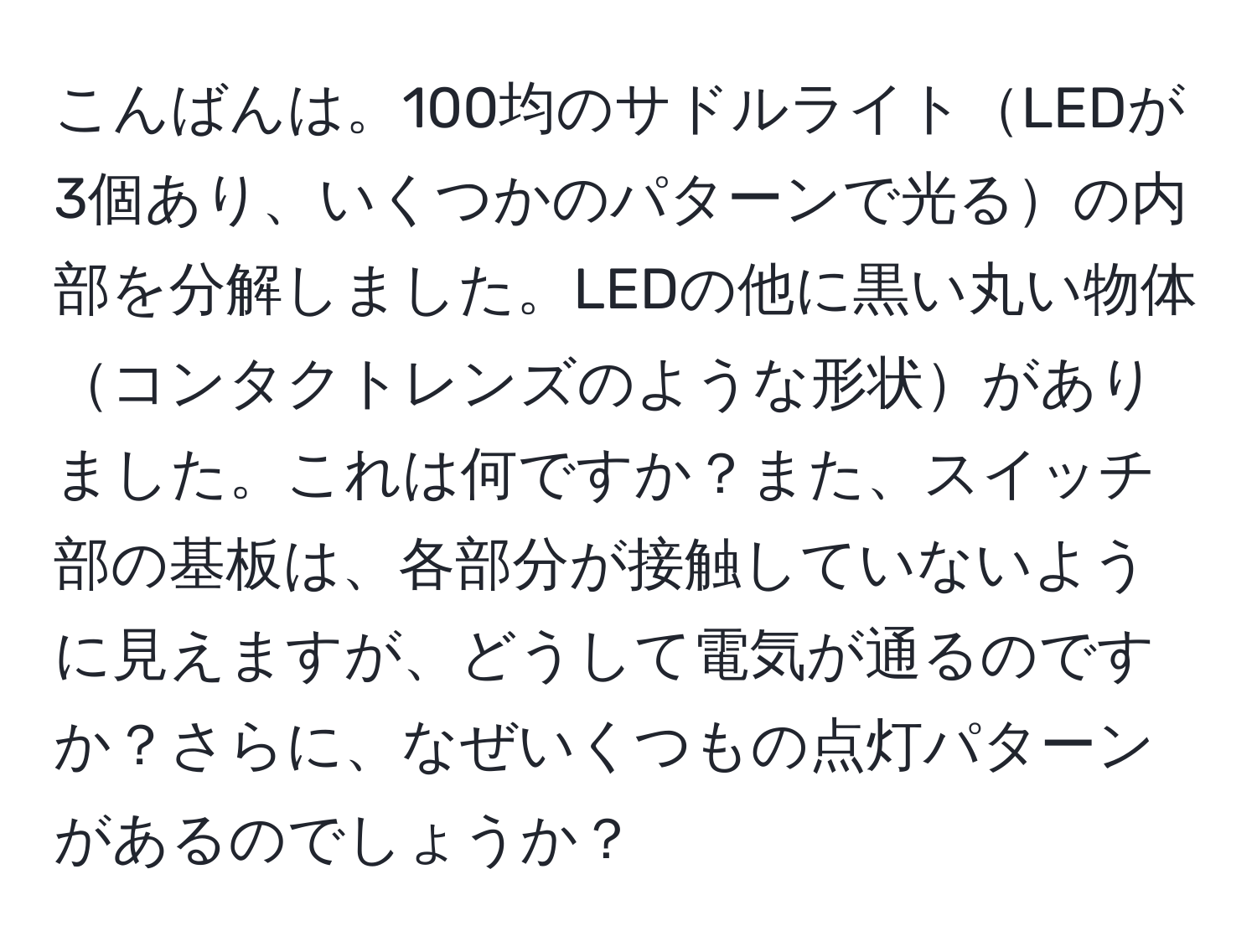 こんばんは。100均のサドルライトLEDが3個あり、いくつかのパターンで光るの内部を分解しました。LEDの他に黒い丸い物体コンタクトレンズのような形状がありました。これは何ですか？また、スイッチ部の基板は、各部分が接触していないように見えますが、どうして電気が通るのですか？さらに、なぜいくつもの点灯パターンがあるのでしょうか？