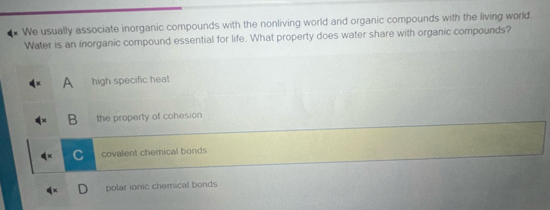 + We usually associate inorganic compounds with the nonliving world and organic compounds with the living world.
Water is an inorganic compound essential for life. What property does water share with organic compounds?
A high specific heat
B the property of cohesion
covalent chemical bonds
polar ionic chemical bonds