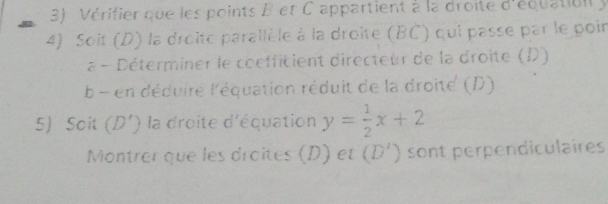 Vérifier que les points B et C appartient à la droite d'équation y
4) Soit (D) la droite parallèle à la droite (BC) qui passe par le poir 
a - Déterminer le coefficient directeur de la droite (D) 
b en déduire l'équation réduit de la droite (D) 
5) Soit (D') la droite d'équation y= 1/2 x+2
Montrer que les droîtes (D) et (D') sont perpendiculaires