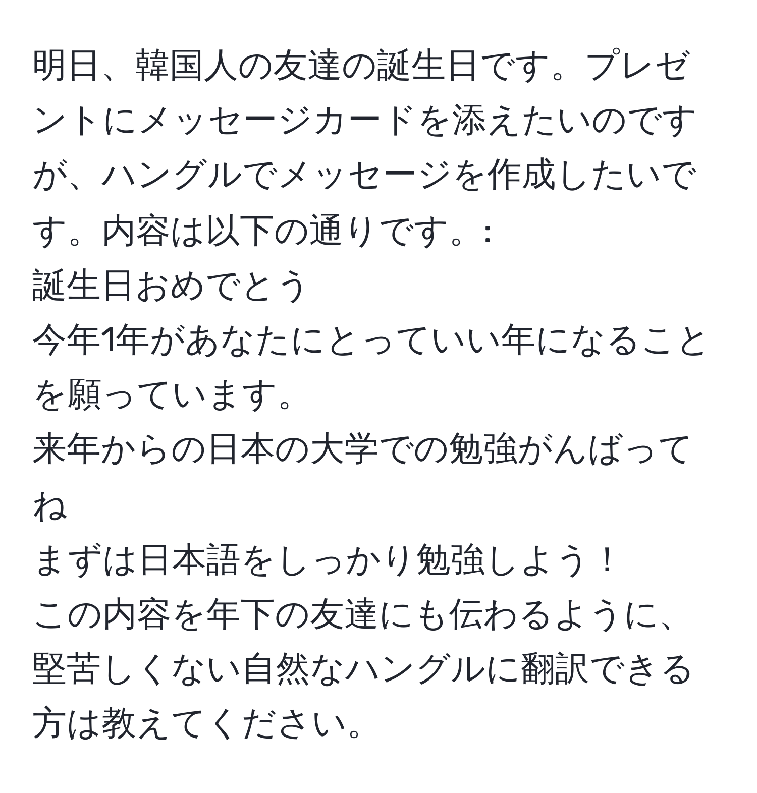 明日、韓国人の友達の誕生日です。プレゼントにメッセージカードを添えたいのですが、ハングルでメッセージを作成したいです。内容は以下の通りです。:  
誕生日おめでとう  
今年1年があなたにとっていい年になることを願っています。  
来年からの日本の大学での勉強がんばってね  
まずは日本語をしっかり勉強しよう！  
この内容を年下の友達にも伝わるように、堅苦しくない自然なハングルに翻訳できる方は教えてください。