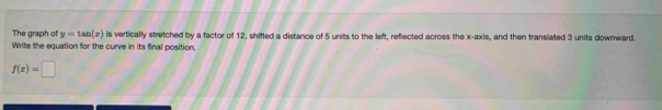 The graph of y=tan (x) is vertically stretched by a factor of 12, shifted a distance of 5 units to the left, reflected across the x-axis, and then translated 3 units downward. 
Write the equation for the curve in its final position.
f(z)=□