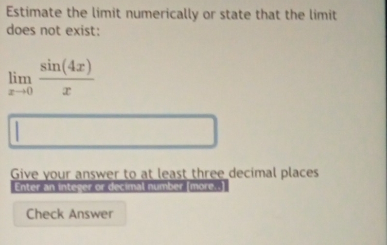 Estimate the limit numerically or state that the limit 
does not exist:
limlimits _xto 0 sin (4x)/x 
Give your answer to at least three decimal places 
Enter an integer or decimal number [more.. 
Check Answer