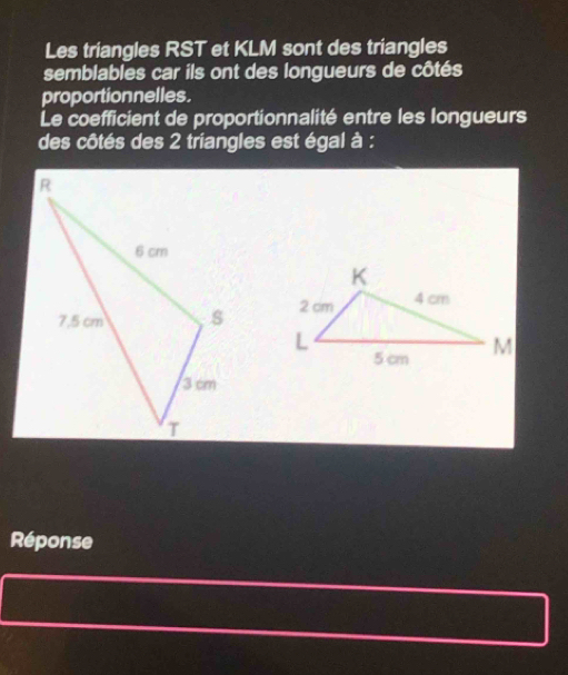 Les triangles RST et KLM sont des triangles 
semblables car ils ont des longueurs de côtés 
proportionnelles. 
Le coefficient de proportionnalité entre les longueurs 
des côtés des 2 triangles est égal à : 

Réponse