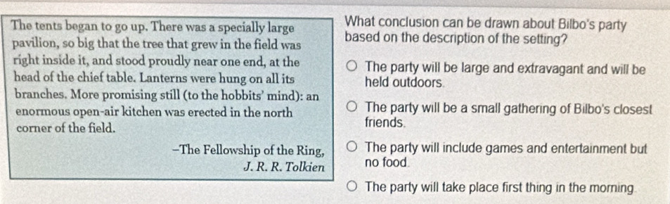 The tents began to go up. There was a specially large What conclusion can be drawn about Bilbo's party
pavilion, so big that the tree that grew in the field was based on the description of the setting?
right inside it, and stood proudly near one end, at the The party will be large and extravagant and will be
head of the chief table. Lanterns were hung on all its held outdoors
branches. More promising still (to the hobbits’ mind): an
The party will be a small gathering of Bilbo's closest
enormous open-air kitchen was erected in the north friends.
corner of the field.
-The Fellowship of the Ring, The party will include games and entertainment but
J. R. R. Tolkien no food.
The party will take place first thing in the morning