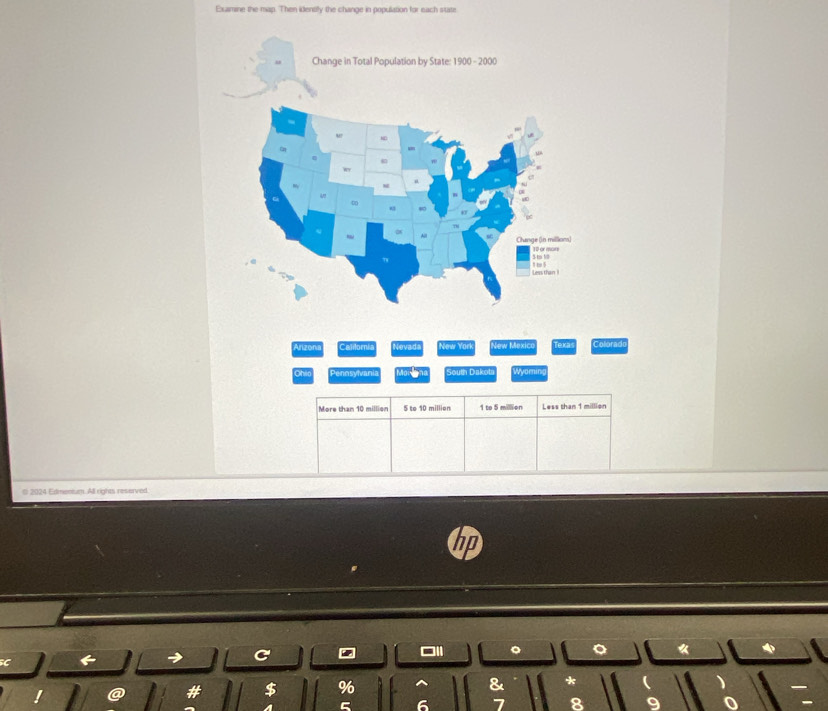 Examine the map. Then identily the change in population for each state 
Arizoni Calilomia Nevads New Yark New Mexdicr Texa Colorad 
Ohio Pennsylvani Souin Dakol Wyoming 
More than 10 million 5 to 10 millien 1 to 5 million Less than 1 million
( 2024 Edmentum. All rights reserved. 
□1l 《 
C 
C 
& 
a # $ % *  )
5 6 7 8 9 0