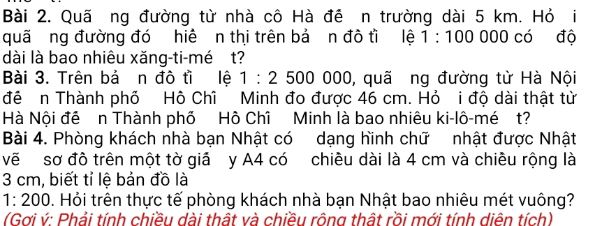 Quã ng đường từ nhà cô Hà đề n trường dài 5 km. Hỏ i 
quã ng đường đó hiệ n thị trên bả ơn đô tì lệ 1:100000 có độ 
dài là bao nhiêu xăng-ti-mé t? 
Bài 3. Trên bả n đô tì lệ 1:2500 0 JC 0, quã ng đường từ Hà Nội 
đề n Thành phố Hồ Chỉ Minh đo được 46 cm. Hỏ i độ dài thật từ 
Hà Nội đề n Thành phố Hô Chî Minh là bao nhiêu ki-lô-mé t? 
Bài 4. Phòng khách nhà bạn Nhật có dạng hình chữ nhật được Nhật 
vẽ sơ đô trên một tờ giả y A4 có chiêu dài là 4 cm và chiêu rộng là
3 cm, biết tỉ lệ bản đồ là
1:200 0. Hỏi trên thực tế phòng khách nhà bạn Nhật bao nhiêu mét vuông? 
(Gơi ý: Phải tính chiều dài thật và chiều rông thật rồi mới tính diên tích)