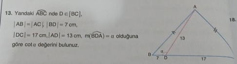 Yandaki widehat ABC nde D∈ [BC],
|AB|=|AC|, |BD|=7cm,
|DC|=17cm, |AD|=13cm, m(widehat BDA)=alpha olduğuna 
göre cota değerini bulunuz.