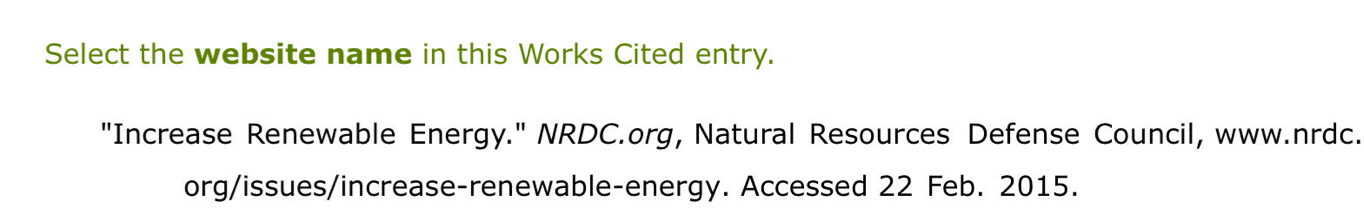 Select the website name in this Works Cited entry. 
"Increase Renewable Energy." NRDC.org, Natural Resources Defense Council, www.nrdc. 
org/issues/increase-renewable-energy. Accessed 22 Feb. 2015.