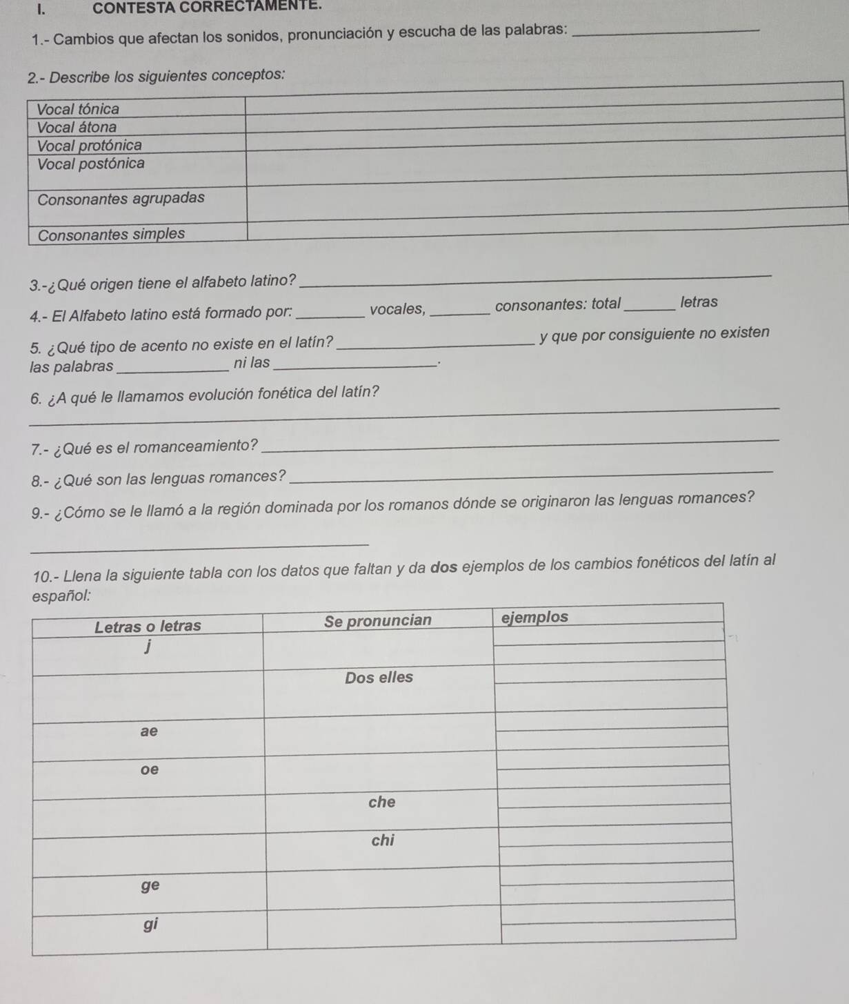 CONTESTA CORRECTAMENTE.
1.- Cambios que afectan los sonidos, pronunciación y escucha de las palabras:_
2.- Describe los siguientes conceptos:
3.-¿Qué origen tiene el alfabeto latino?
_
4.- El Alfabeto latino está formado por: _vocales,_ consonantes: total _letras
5. ¿Qué tipo de acento no existe en el latín?_ y que por consiguiente no existen
las palabras_ ni las_
.
_
6. ¿A qué le llamamos evolución fonética del latín?
7.- ¿Qué es el romanceamiento?
_
8.- ¿Qué son las lenguas romances?
_
9.- ¿Cómo se le llamó a la región dominada por los romanos dónde se originaron las lenguas romances?
_
10.- Llena la siguiente tabla con los datos que faltan y da dos ejemplos de los cambios fonéticos del latín al