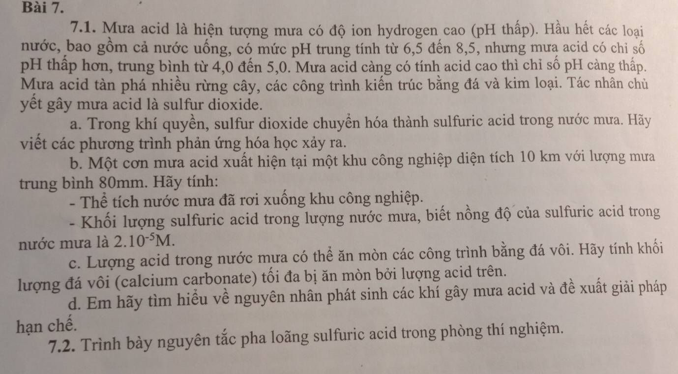 Mưa acid là hiện tượng mưa có độ ion hydrogen cao (pH thấp). Hầu hết các loại 
nước, bao gồm cả nước uống, có mức pH trung tính từ 6, 5 đến 8, 5, nhưng mưą acid có chỉ số 
pH thấp hơn, trung bình từ 4, 0 đến 5,0. Mưa acid càng có tính acid cao thì chỉ số pH càng thấp. 
Mưa acid tàn phá nhiều rừng cây, các công trình kiến trúc bằng đá và kim loại. Tác nhân chủ 
yết gây mưa acid là sulfur dioxide. 
a. Trong khí quyền, sulfur dioxide chuyển hóa thành sulfuric acid trong nước mưa. Hãy 
viết các phương trình phản ứng hóa học xảy ra. 
b. Một cơn mưa acid xuất hiện tại một khu công nghiệp diện tích 10 km với lượng mưa 
trung bình 80mm. Hãy tính: 
- Thể tích nước mưa đã rơi xuống khu công nghiệp. 
- Khối lượng sulfuric acid trong lượng nước mưa, biết nồng độ của sulfuric acid trong 
nước mưa là 2.10^(-5)M. 
c. Lượng acid trong nước mưa có thể ăn mòn các công trình bằng đá vôi. Hãy tính khối 
lượng đá vôi (calcium carbonate) tối đa bị ăn mòn bởi lượng acid trên. 
d. Em hãy tìm hiểu về nguyên nhân phát sinh các khí gây mưa acid và đề xuất giải pháp 
hạn chế. 
7.2. Trình bày nguyên tắc pha loãng sulfuric acid trong phòng thí nghiệm.