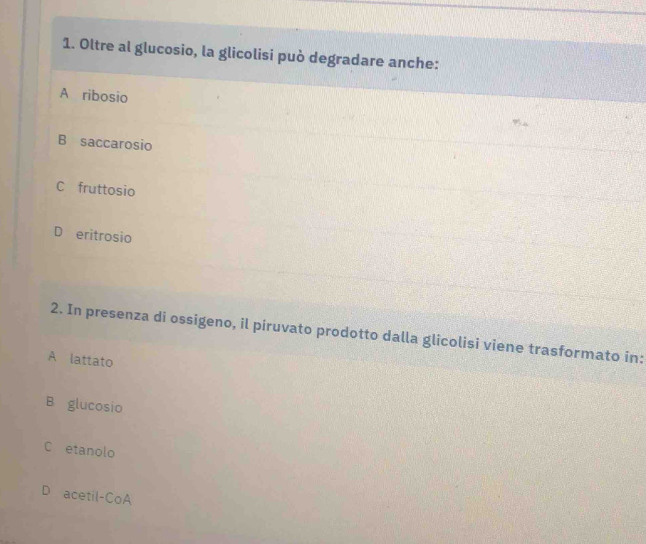 Oltre al glucosio, la glicolisi può degradare anche:
A ribosio
B saccarosio
C fruttosio
D eritrosio
2. In presenza di ossigeno, il piruvato prodotto dalla glicolisi viene trasformato in:
A lattato
B glucosio
C etanolo
D acetil-CoA